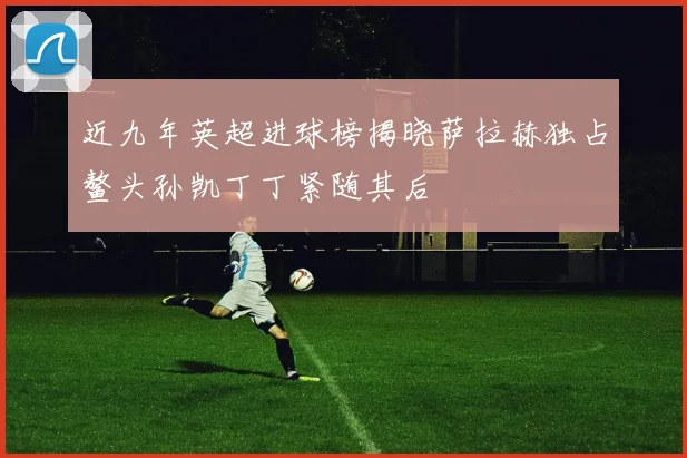 近九年英超进球榜揭晓萨拉赫独占鳌头孙凯丁丁紧随其后
