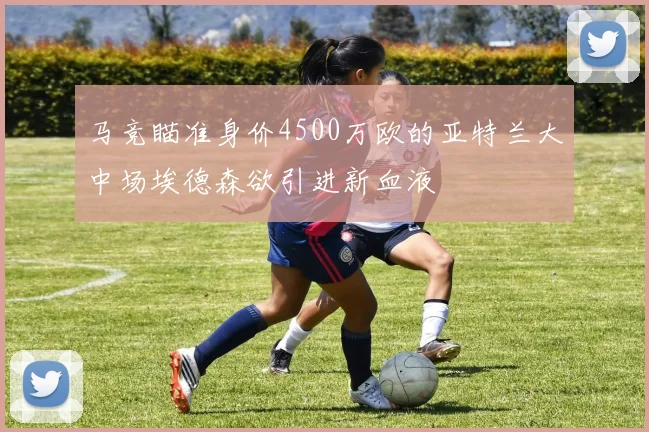 马竞瞄准身价4500万欧的亚特兰大中场埃德森欲引进新血液