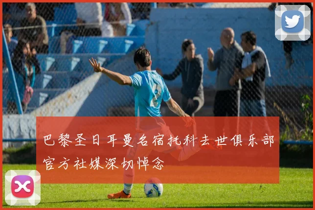 巴黎圣日耳曼名宿托科去世俱乐部官方社媒深切悼念
