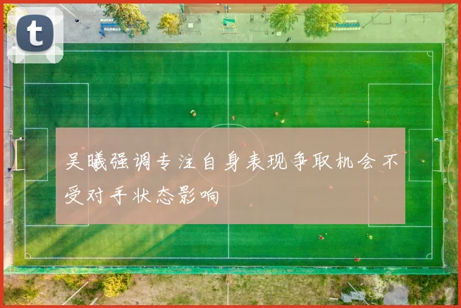 吴曦强调专注自身表现争取机会不受对手状态影响