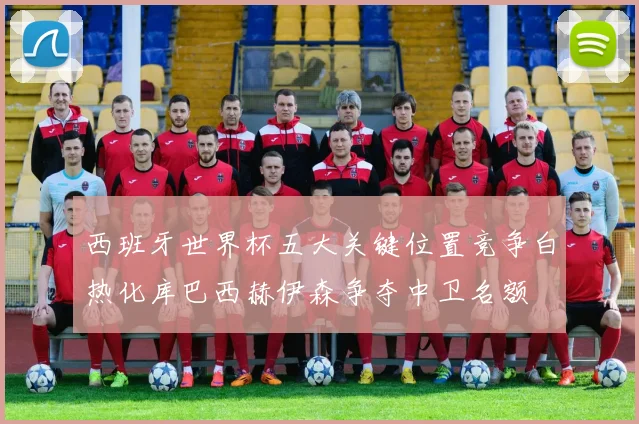 西班牙世界杯五大关键位置竞争白热化库巴西赫伊森争夺中卫名额