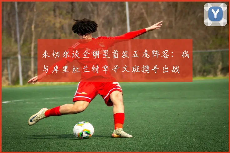 米切尔谈全明星首发五虎阵容：我与库里杜兰特华子文班携手出战