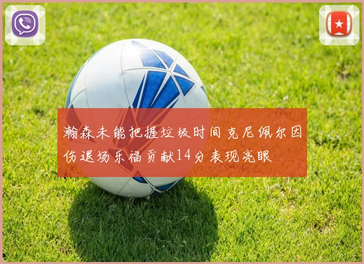 瀚森未能把握垃圾时间克尼佩尔因伤退场乐福贡献14分表现亮眼