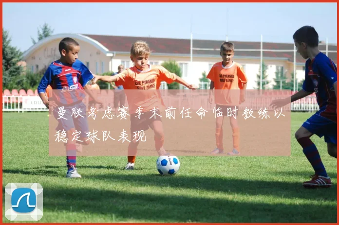 曼联考虑赛季末前任命临时教练以稳定球队表现