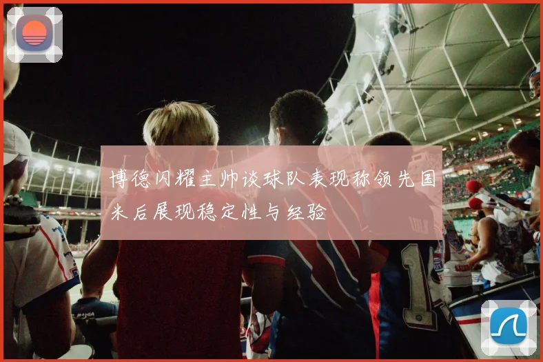 博德闪耀主帅谈球队表现称领先国米后展现稳定性与经验
