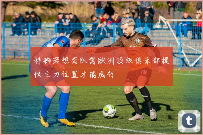 特狮若想离队需欧洲顶级俱乐部提供主力位置才能成行