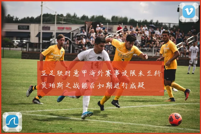 亚足联对意甲海外赛事设限米兰科莫珀斯之战能否如期进行成疑