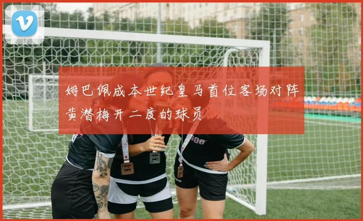 姆巴佩成本世纪皇马首位客场对阵黄潜梅开二度的球员