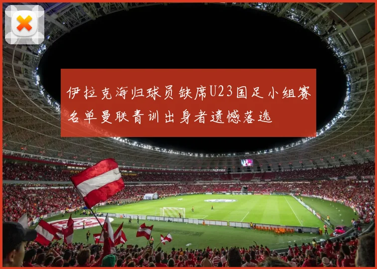伊拉克海归球员缺席U23国足小组赛名单曼联青训出身者遗憾落选