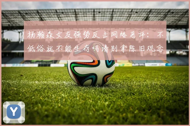 杨瀚森女友强势反击网络恶评：不低俗就不能生存吗请别拿陈旧观念来羞辱我们