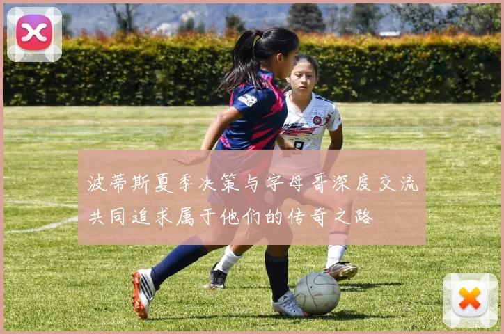 波蒂斯夏季决策与字母哥深度交流共同追求属于他们的传奇之路