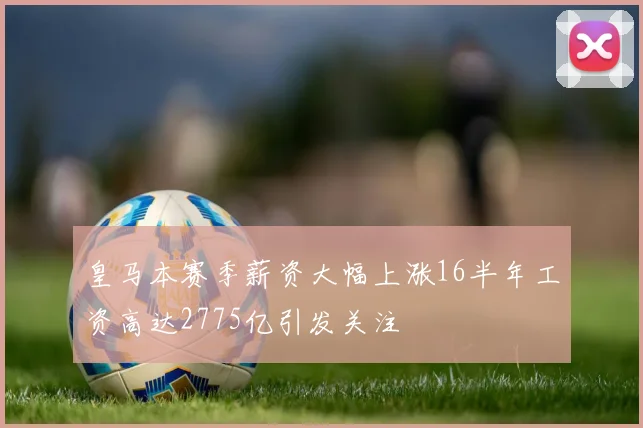 皇马本赛季薪资大幅上涨16半年工资高达2775亿引发关注