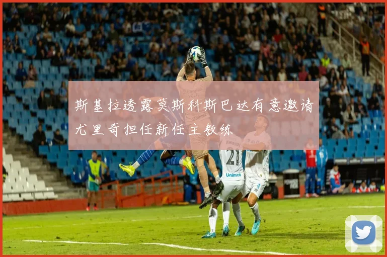 斯基拉透露莫斯科斯巴达有意邀请尤里奇担任新任主教练