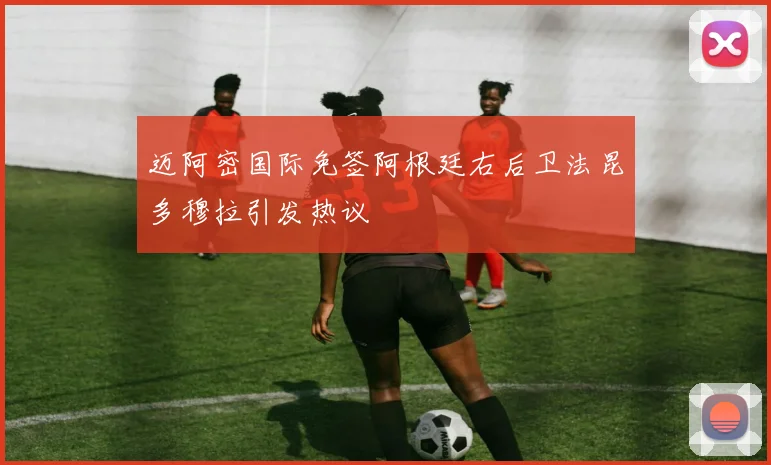 迈阿密国际免签阿根廷右后卫法昆多穆拉引发热议