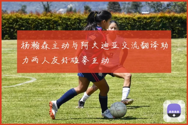 杨瀚森主动与阿夫迪亚交流翻译助力两人友好碰拳互动