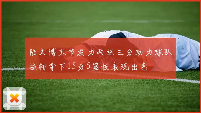 陆文博末节发力两记三分助力球队逆转拿下15分5篮板表现出色