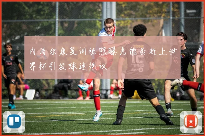 内马尔康复训练照曝光能否赶上世界杯引发球迷热议