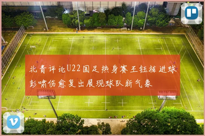 北青评论U22国足热身赛王钰栋进球彭啸伤愈复出展现球队新气象