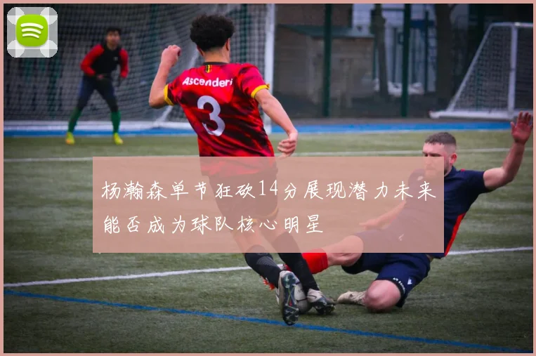 杨瀚森单节狂砍14分展现潜力未来能否成为球队核心明星
