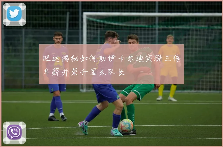 旺达揭秘如何助伊卡尔迪实现三倍年薪并荣升国米队长