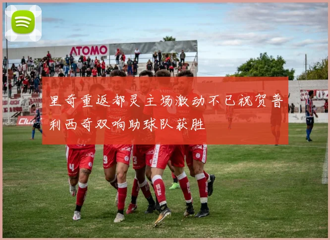里奇重返都灵主场激动不已祝贺普利西奇双响助球队获胜
