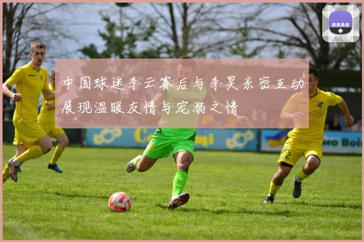中国球迷李云赛后与李昊亲密互动展现温暖友情与宠溺之情