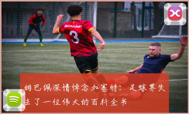 姆巴佩深情悼念加塞特：足球界失去了一位伟大的百科全书