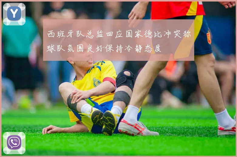 西班牙队总监回应国家德比冲突称球队氛围良好保持冷静态度