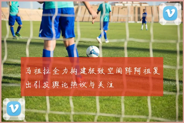 马祖拉全力构建极致空间阵阿祖复出引发舆论热议与关注