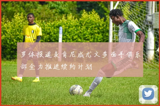 罗体报道麦肯尼成尤文多面手俱乐部全力推进续约计划